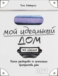Мой идеальный дом, 166 лайфхаков, Полное руководство по организации пространства дома, Хэммерсли Т., 2016