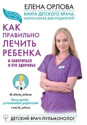Книга детского врача, написанная для родителей, Как правильно лечить ребенка и заботиться о его здоровье, Орлова Е.С., 2019